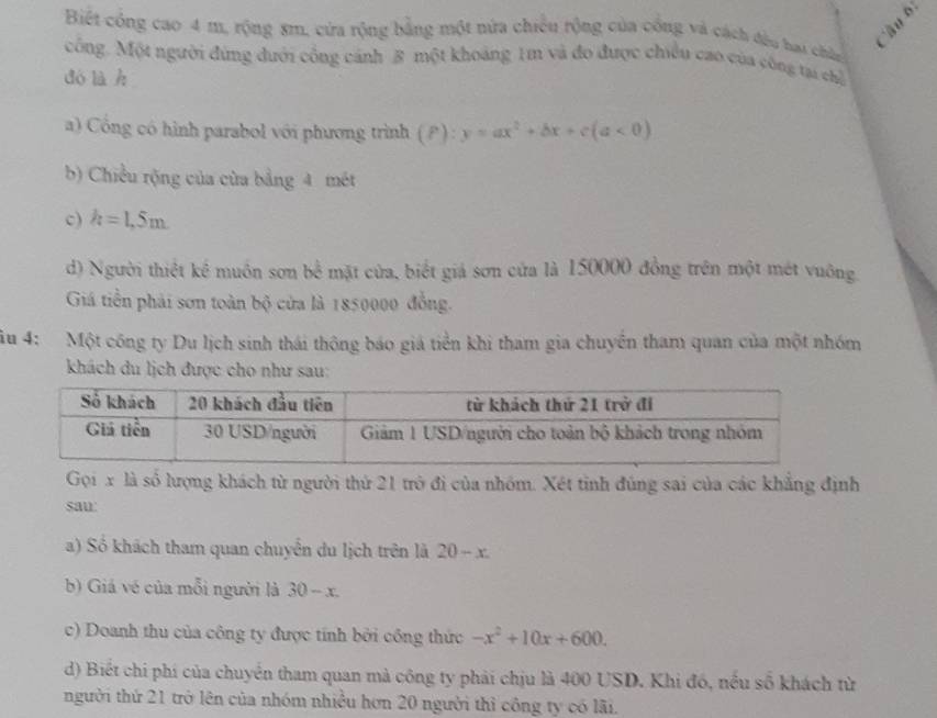 à u b 
Biết công cao 4 m, rộng 8m, cửa rộng bằng một nửa chiếu rộng của công và cách đầu bai chếp 
công. Một người đứng dưới công cánh 8 một khoảng 1m và đo được chiều cao của công tại chỉ 
dó là h 
a) Cổng có hình parabol với phương trình (P):y=ax^2+bx+c(a<0)
b) Chiều rộng của của bằng 4 mét 
c) h=1,5m. 
d) Người thiết kể muồn sơn bể mặt cửa, biết giá sơn cửa là 150000 đồng trên một mét vuông. 
Giá tiền phải sơn toàn bộ cửa là 1850000 đồng. 
âu 4: Một công ty Du lịch sinh thái thông báo giá tiền khi tham gia chuyền tham quan của một nhóm 
khách du lịch được cho như sau: 
Gọi x là số lượng khách từ người thứ 21 trò đi của nhóm. Xét tinh đúng sai của các khẳng định 
sau: 
a) Số khách tham quan chuyển du lịch trên là 20-x. 
b) Giá vé của mỗi người là 30-x. 
c) Doanh thu của công ty được tính bởi công thức -x^2+10x+600. 
d) Biết chi phí của chuyển tham quan mà công ty phải chịu là 400 USD. Khi đó, nều số khách từ 
người thứ 21 trở lên của nhóm nhiều hơn 20 người thì công ty có lãi.