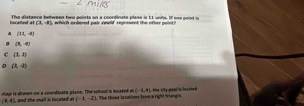 The distance between two points on a coordinate plane is 11 units. If one point is
located at (3,-8) , which ordered pair could represent the other point?
A (11,-8)
B (8,-8)
C (3,3)
D (3,-3)
map is drawn on a coordinate plane. The school is located at (-1,4) , the city pool is located
(4,4) , and the mall is located at (-1,-2). The three locations form a right triangle.