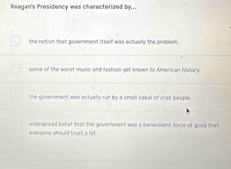 Reagan's Presidency was characterized by...
the notion that government itself was actually the problem.
some of the worst music and fashion yet known to American history.
the government was actually run by a small cabal of crab people.
widespread belief that the government was a benevolent force of good that
everyone should trust a lot.