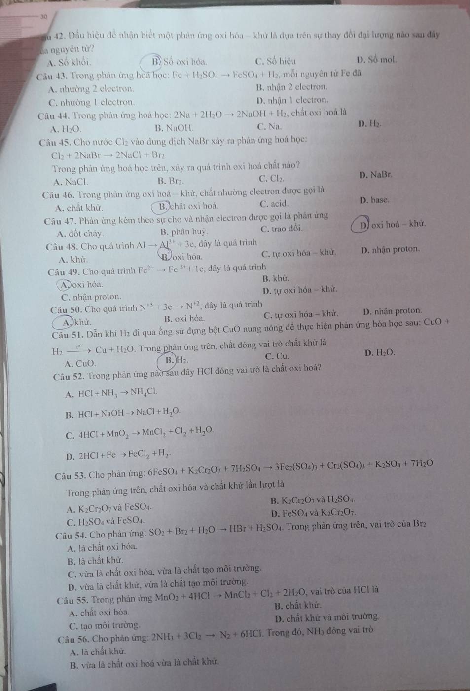 30
ău 42. Dầu hiệu đề nhận biết một phản ứng oxi hóa - khử là dựa trên sự thay đổi đại lượng não sau đây
ủa nguyên tử?
A. Số khối. B. Số oxi hóa. C. Số hiệu D. Số mol.
Câu 43. Trong phản ứng hoa học: Fe+H_2SO_4 to FeSO_4+H_2 , mỗi nguyên tử Fe đã
A. nhường 2 electron. B. nhận 2 electron.
C. nhường 1 electron. D. nhận 1 electron.
Câu 44. Trong phản ứng hoá học: 2Na+2H_2Oto 2NaOH+H_2 , chất oxi hoá là
A. H_2O. B. NaOH. C. Na.
D. H₂.
Câu 45. Cho nước Cl_2 vào dung dịch NaBr xảy ra phản ứng hoá học:
Cl_2+2NaBrto 2NaCl+Br_2
Trong phản ứng hoá học trên, xảy ra quá trinh oxi hoá chất nào?
A. NaCl. B. Br₂.
C. Cl_2. D. NaBr.
Câu 46. Trong phản ứng oxi hoá - khử, chất nhường clectron được gọi là
A. chất khử. B. chất oxi hoá. C. acid. D. base.
Câu 47. Phản ứng kèm theo sự cho và nhận electron được gọi là phản ứng
A. đốt cháy. B. phân huỳ. C. trao đổi. D)oxi hoá - khử.
Câu 48. Cho quá trình Alto Al^(3+)+3c , đây là quá trình
A. khử. Boxi hóa. C. tự oxi hóa - khử D. nhận proton.
Câu 49. Cho quá trình Fe^(2+)to Fe^(3+)+1e :, đây là quá trình
Avoxi hóa. B. khử.
C. nhận proton. D. tự oxi hóa - khử.
Câu 50. Cho quá trình N^(+5)+3eto N^(+2) , đây là quá trình
A 0khử. B. oxi hóa. C. tự oxi hóa - khử D. nhận proton.
Câu 51. Dẫn khí H₂ đi qua ống sứ dựng bột CuO nung nóng để thực hiện phản ứng hóa học sau: CuO +
H_2xrightarrow r°Cu+H_2O Trong phản ứng trên, chất đóng vai trò chất khử là
A. C O
B. H_2. D. H₂O.
C. Cu.
Câu 52. Trong phản ứng nào sau dây HCl đóng vai trò là chất oxi hoá?
A. HCl+NH_3to NH_4Cl.
B. HCl+NaOHto NaCl+H_2O.
C. 4HCl+MnO_2to MnCl_2+Cl_2+H_2O.
D. 2HCl+Feto FeCl_2+H_2
Câu 53. Cho phản ứng: 6F SO_4+K_2Cr_2O_7+7H_2SO_4to 3Fe_2(SO_4)_3+Cr_2(SO_4)_3+K_2SO_4+7H_2O
Trong phản ứng trên, chất oxi hóa và chất khử lần lượt là
A. K_2Cr_2O_7 và FeSO_4. B. K_2Cr_2O_7 và H_2SO_4.
D. FeSO_4 và K_2Cr_2O_7.
C. H_2SO_4 và FeSO₄.
Câu 54. Cho phản ứng: SO_2+Br_2+H_2Oto HBr+H_2SO 1. Trong phản ứng trên, vai trò của Br2
A. là chất oxi hóa.
B. là chất khử.
C. vừa là chất oxi hóa, vừa là chất tạo môi trường.
D. vừa là chất khử, vừa là chất tạo môi trường.
, vai trò của HCl là
Câu 55. Trong phản ứng MnO_2+4HClto MnCl_2+Cl_2+2H_2O B. chất khử.
A. chất oxi hóa.
C. tạo môi trường D. chất khử và môi trường.
Câu 56. Cho phản ứng: 2NH_3+3Cl_2to N_2+6HCl. Trong đó, NH3 đóng vai trò
A. là chất khử.
B. vừa là chất oxi hoá vừa là chất khử.