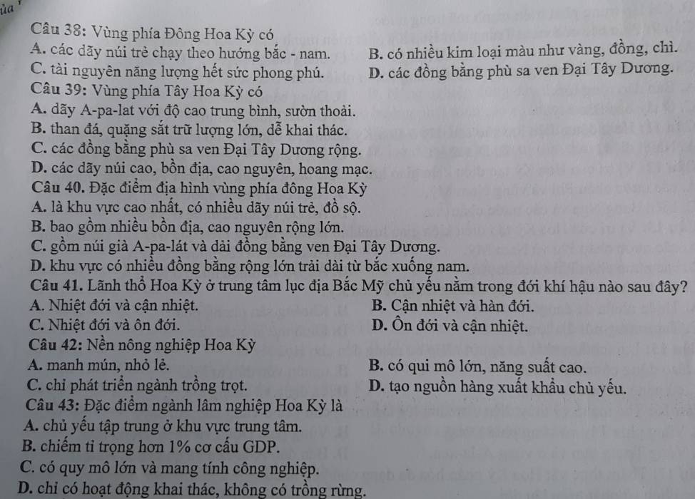 Vùng phía Đông Hoa Kỳ có
A. các dãy núi trẻ chạy theo hướng bắc - nam. B. có nhiều kim loại màu như vàng, đồng, chì.
C. tài nguyên năng lượng hết sức phong phú. D. các đồng bằng phù sa ven Đại Tây Dương.
Câu 39: Vùng phía Tây Hoa Kỳ có
A. dãy A-pa-lat với độ cao trung bình, sườn thoải.
B. than đá, quặng sắt trữ lượng lớn, dễ khai thác.
C. các đồng bằng phù sa ven Đại Tây Dương rộng.
D. các dãy núi cao, bồn địa, cao nguyên, hoang mạc.
Câu 40. Đặc điểm địa hình vùng phía đông Hoa Kỳ
A. là khu vực cao nhất, có nhiều dãy núi trẻ, đồ sộ.
B. bao gồm nhiều bồn địa, cao nguyên rộng lớn.
C. gồm núi già A-pa-lát và dài đồng bằng ven Đại Tây Dương.
D. khu vực có nhiều đồng bằng rộng lớn trải dài từ bắc xuống nam.
Câu 41. Lãnh thổ Hoa Kỳ ở trung tâm lục địa Bắc Mỹ chủ yếu nằm trong đới khí hậu nào sau đây?
A. Nhiệt đới và cận nhiệt. B. Cận nhiệt và hàn đới.
C. Nhiệt đới và ôn đới. D. Ôn đới và cận nhiệt.
Câu 42: Nền nông nghiệp Hoa Kỳ
A. manh mún, nhỏ lẻ. B. có qui mô lớn, năng suất cao.
C. chỉ phát triển ngành trồng trọt. D. tạo nguồn hàng xuất khẩu chủ yếu.
Câu 43: Đặc điểm ngành lâm nghiệp Hoa Kỳ là
A. chủ yếu tập trung ở khu vực trung tâm.
B. chiếm tỉ trọng hơn 1% cơ cấu GDP.
C. có quy mô lớn và mang tính công nghiệp.
D. chỉ có hoạt động khai thác, không có trồng rừng.