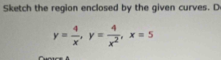 Sketch the region enclosed by the given curves. D
y= 4/x , y= 4/x^2 , x=5
