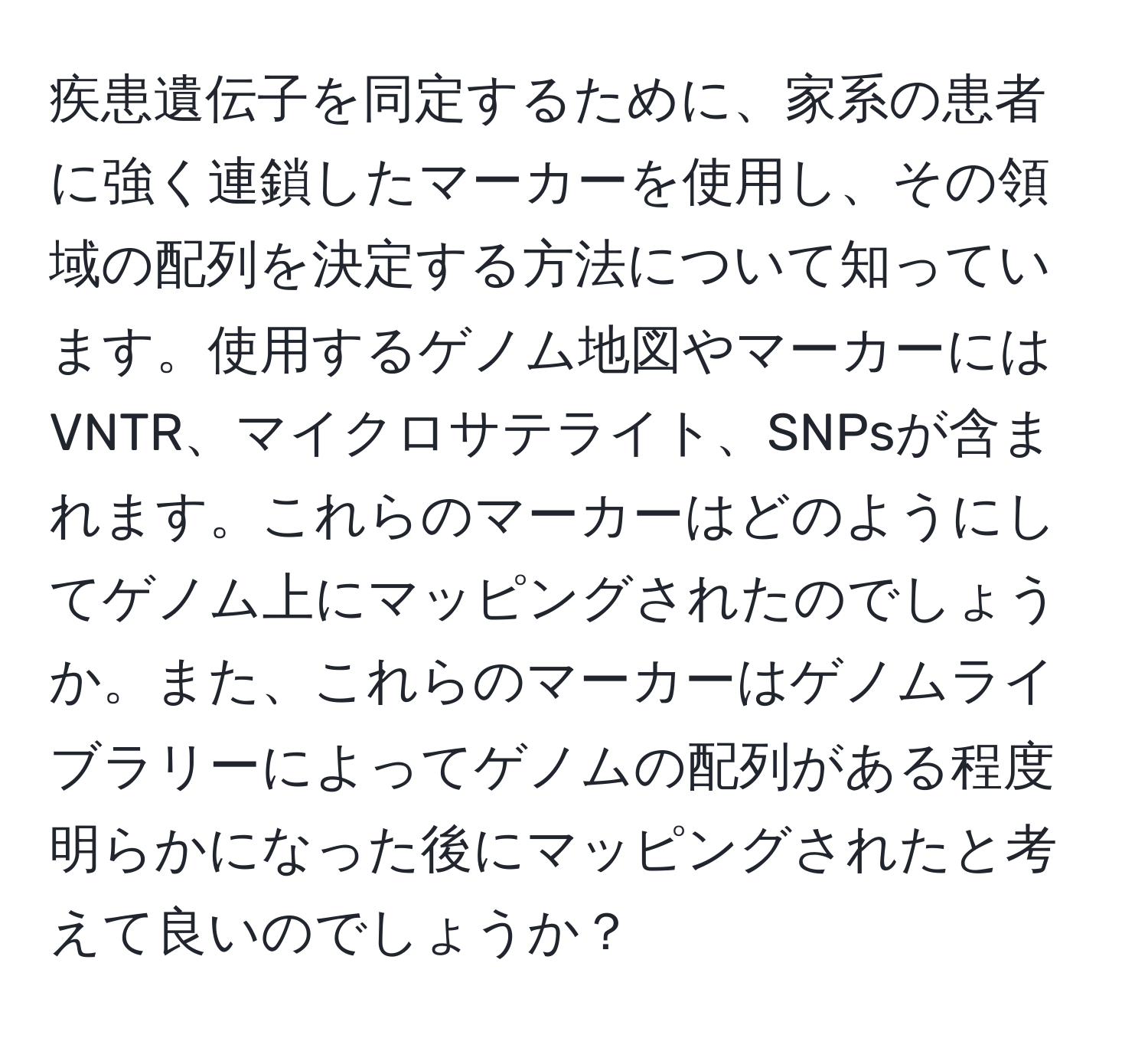 疾患遺伝子を同定するために、家系の患者に強く連鎖したマーカーを使用し、その領域の配列を決定する方法について知っています。使用するゲノム地図やマーカーにはVNTR、マイクロサテライト、SNPsが含まれます。これらのマーカーはどのようにしてゲノム上にマッピングされたのでしょうか。また、これらのマーカーはゲノムライブラリーによってゲノムの配列がある程度明らかになった後にマッピングされたと考えて良いのでしょうか？