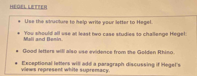 HEGEL LETTER 
Use the structure to help write your letter to Hegel. 
You should all use at least two case studies to challenge Hegel: 
Mali and Benin. 
Good letters will also use evidence from the Golden Rhino. 
Exceptional letters will add a paragraph discussing if Hegel’s 
views represent white supremacy.