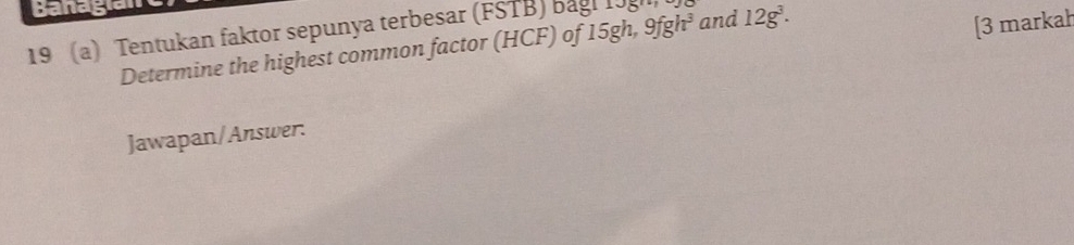 banagian 
19 (a) Tentukan faktor sepunya terbesar (FSTB) bagl 19 and 12g^3. 
Determine the highest common factor (HCF) of 15gh, 9fgh^3
[3 markah 
Jawapan/Answer.