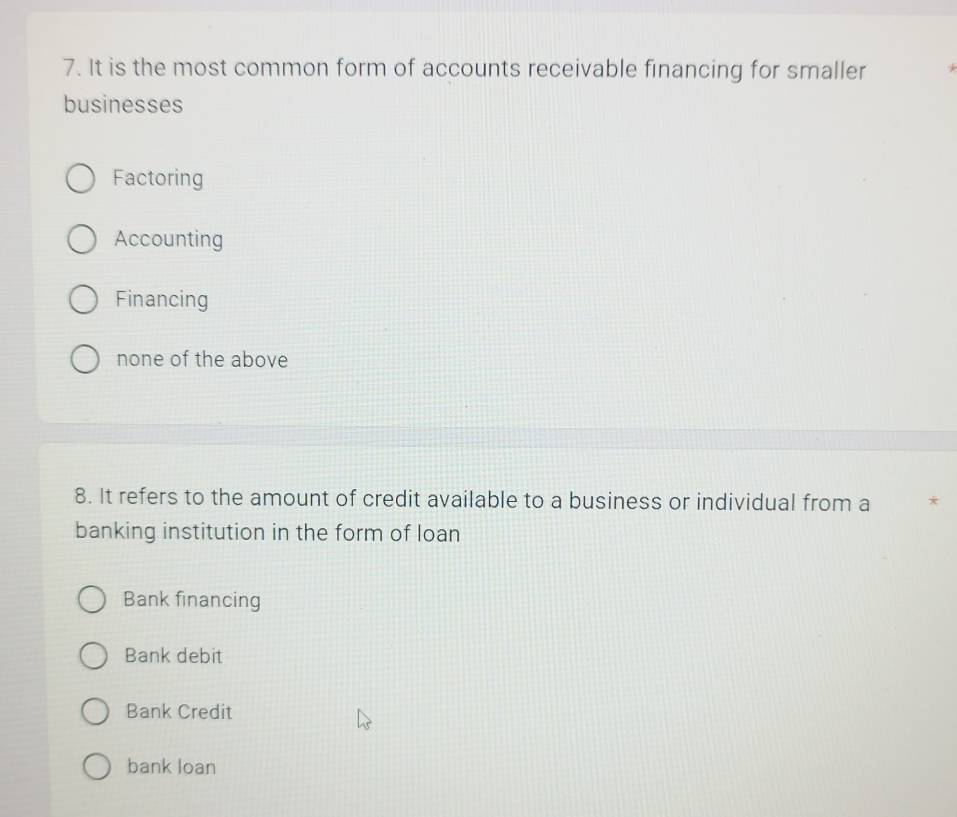 It is the most common form of accounts receivable financing for smaller
businesses
Factoring
Accounting
Financing
none of the above
8. It refers to the amount of credit available to a business or individual from a
banking institution in the form of loan
Bank financing
Bank debit
Bank Credit
bank loan