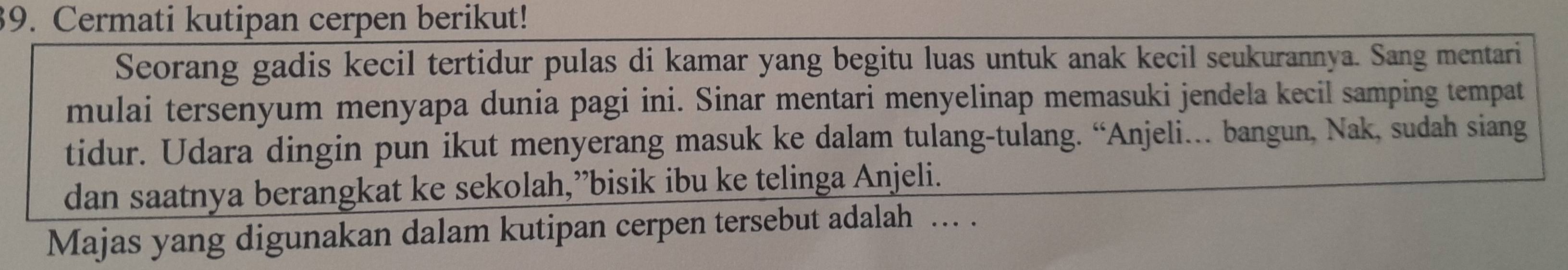 Cermati kutipan cerpen berikut! 
Seorang gadis kecil tertidur pulas di kamar yang begitu luas untuk anak kecil seukurannya. Sang mentari 
mulai tersenyum menyapa dunia pagi ini. Sinar mentari menyelinap memasuki jendela kecil samping tempat 
tidur. Udara dingin pun ikut menyerang masuk ke dalam tulang-tulang. “Anjeli….. bangun, Nak, sudah siang 
dan saatnya berangkat ke sekolah,”bisik ibu ke telinga Anjeli. 
Majas yang digunakan dalam kutipan cerpen tersebut adalah ... .