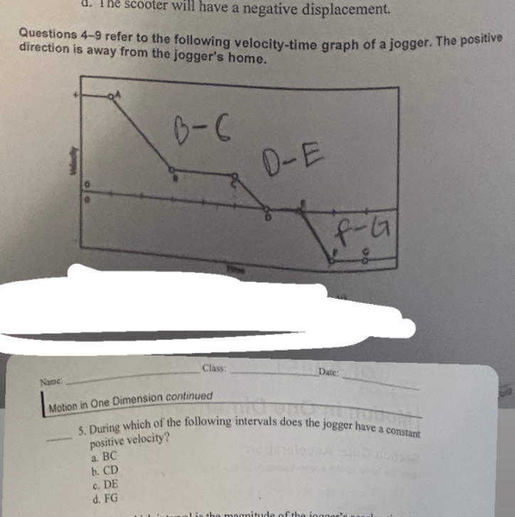 The scooter will have a negative displacement.
Questions 4-9 refer to the following velocity-time graph of a jogger. The positive
direction is away from the jogger's home.
_
_Class:_
Date:
Name
_
_
Motion in One Dimension continued
5. During which of the following intervals does the jogger have a constant
_positive velocity?
a. BC
b. CD
c. DE
d. FG