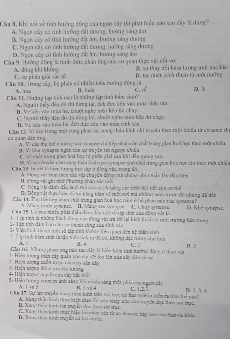 Khi nói về tính hướng động của ngọn cây thì phát biểu nào sau đây là đúng?
A. Ngọn cây có tính hướng đất dương, hướng sáng âm
B. Ngọn cây có tính hướng đất âm, hướng sáng dương
C. Ngọn cây có tính hướng đất dương, hướng sáng dương
D. Ngọn cây có tính hướng đất âm, hướng sáng âm
Câu 9. Hướng động là hình thức phản ứng của cơ quan thực vật đối với
A. đóng khí không B. sự thay đổi hàm lượng axit nuclêic
C. sự phân giải sắc tố D. tác nhân kích thích từ một hướng
Câu 10. Trong cây, bộ phận có nhiều kiểu hướng động là
A. hoa B. thân C. roverline e D. lá
Câu 11. Những tập tính nào là những tập tính bẩm sinh?
A. Người thấy đèn đỏ thì dừng lại, ếch đực kêu vào mùa sinh sản.
B. Ve kêu vào mùa hè, chuột nghe mèo kêu thì chạy.
C. Người thấy đèn đó thì dừng lại, chuột nghe mèo kêu thì chạy.
D. Ve kêu vào mùa hè, ếch đực kêu vào mùa sinh sản.
Câu 12. Vì sao trong một cung phản xạ, xung thân kinh chỉ truyền theo một chiều từ cơ quan thủ
cơ quan đáp ứng.
A. Vì các thụ thể ở màng sau synapse chi tiếp nhận các chất trung gian hoá học theo một chiều.
B. Vì khe synapse ngăn cản sự truyền tin ngược chiêu.
C. Vì chất trung gian hoá học bị phân giải sau khi đến màng sau.
D. Vì sự chuyển giao xung thân kinh qua synapse nhờ chất trung gian hoá học chỉ theo một chiều
Câu 13. In vết là hiện tượng học tập ở động vật, trong đó.
A. Động vật bám theo các vật chuyển động mà chúng nhìn thấy lân đầu tiên
B. Động vật ghi nhớ Phương pháp săn mỗi
C. Động vật đánh đấu lãnh thổ của ninh hằng các chất bài tiết của cơ thể
D. Động vật thực hiện di trú hằng năm về một nơi mà những năm trước đó chúng đã đến
Câu 14. Thụ thể tiếp nhận chất trung gian hoá học năm ở bộ phận nào của synapse?
A. Màng trước synapse. B. Màng sau synapse. C. Chuỳ synapse. D. Khe synapse.
Câu 15. Có bao nhiêu phát điều đúng khi nói về tập tính của động vật là.
1- Tập tính là những hành động của động vật trả lời lại kích thích từ môi trường bên trong
2- Tập tính đảm bảo cho sự thành công của sinh sản
3- Việc hình thành một số tập tính không liên quan đến hệ thần kinh
4- Tập tính bâm sinh là tập tính sinh ra đã có, không đặc trưng cho loài
A. 1 B. 4 C. 2 D. 3
Câu 16. Những phản ứng nào sau đây là biểu hiện tính hướng động ở thực vật
1- Hiện tượng thân cây quấn vào cọc để leo lên của cây đậu cô ve
2- Hiện tượng cuốn ngọn của cây sắn dây
3- Hiện tượng đóng mở khí không
4- Hiện tượng cụp lá của cây bắt mồi
5- Hiện tượng vươn ra ánh sáng khi chiếu sáng một phía của ngọn cây
A. 1 và 5 B. 1 và 4 C. 1,2,3 D. 1, 3, 4
Câu 17. Sự lan truyền xung thần kinh trên sợi trục có bao miêlin diễn ra như thế nào?
A. Xung thần kinh thực hiện theo lối vừa nhảy cóc vừa truyền dọc theo sợi trục.
B. Xung thần kinh lan truyền dọc theo sợi trục.
C. Xung thần kinh thực hiện lối nhảy cóc từ eo Ranvie này sang eo Ranvie khác.
D. Xung thần kinh truyền cả hai chiều.
