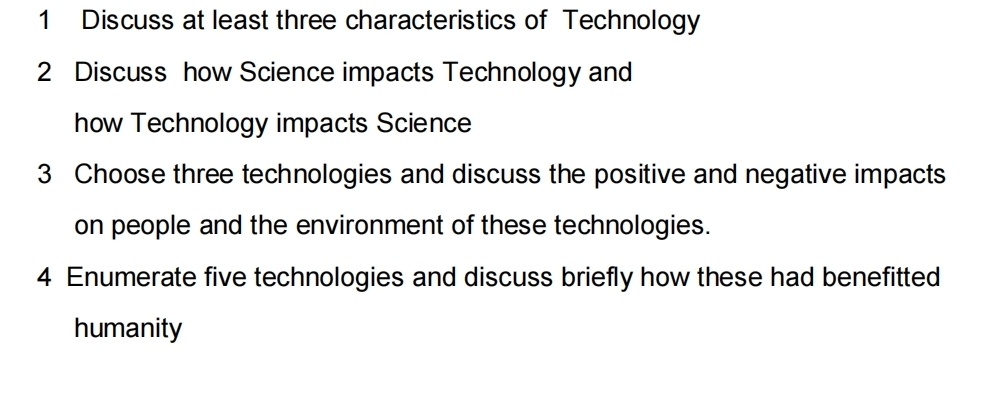 Discuss at least three characteristics of Technology 
2 Discuss how Science impacts Technology and 
how Technology impacts Science 
3 Choose three technologies and discuss the positive and negative impacts 
on people and the environment of these technologies. 
4 Enumerate five technologies and discuss briefly how these had benefitted 
humanity