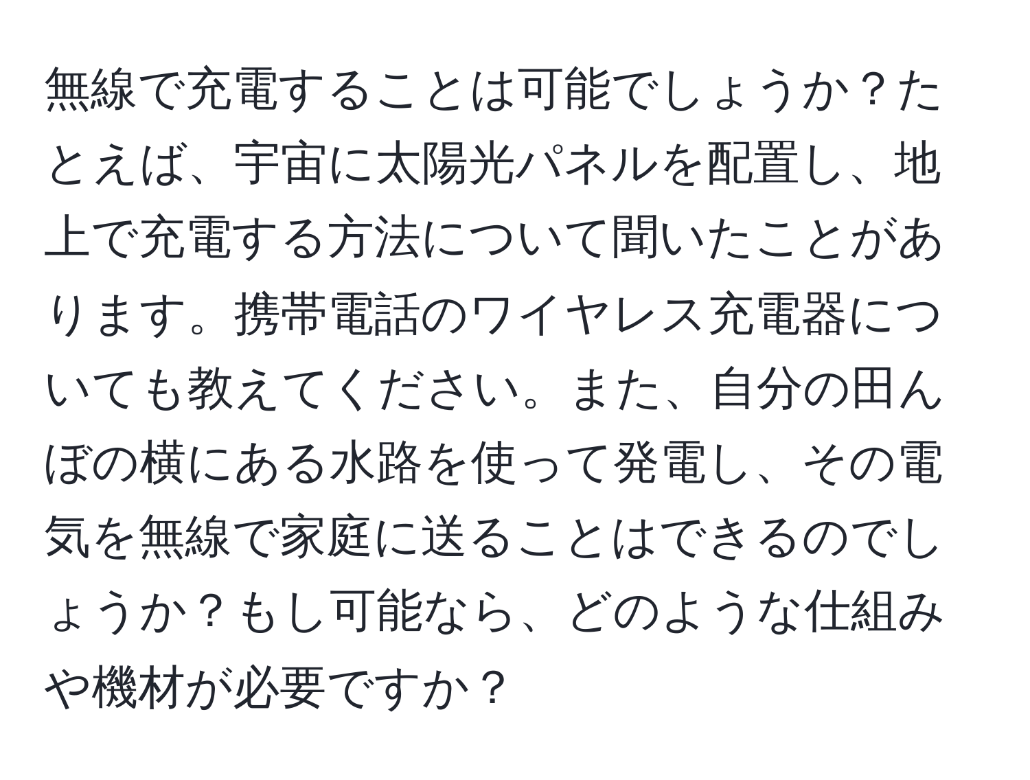 無線で充電することは可能でしょうか？たとえば、宇宙に太陽光パネルを配置し、地上で充電する方法について聞いたことがあります。携帯電話のワイヤレス充電器についても教えてください。また、自分の田んぼの横にある水路を使って発電し、その電気を無線で家庭に送ることはできるのでしょうか？もし可能なら、どのような仕組みや機材が必要ですか？