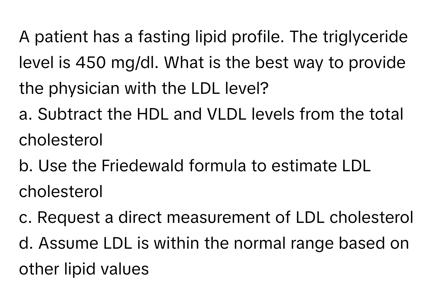 A patient has a fasting lipid profile. The triglyceride level is 450 mg/dl. What is the best way to provide the physician with the LDL level?

a. Subtract the HDL and VLDL levels from the total cholesterol
b. Use the Friedewald formula to estimate LDL cholesterol
c. Request a direct measurement of LDL cholesterol
d. Assume LDL is within the normal range based on other lipid values