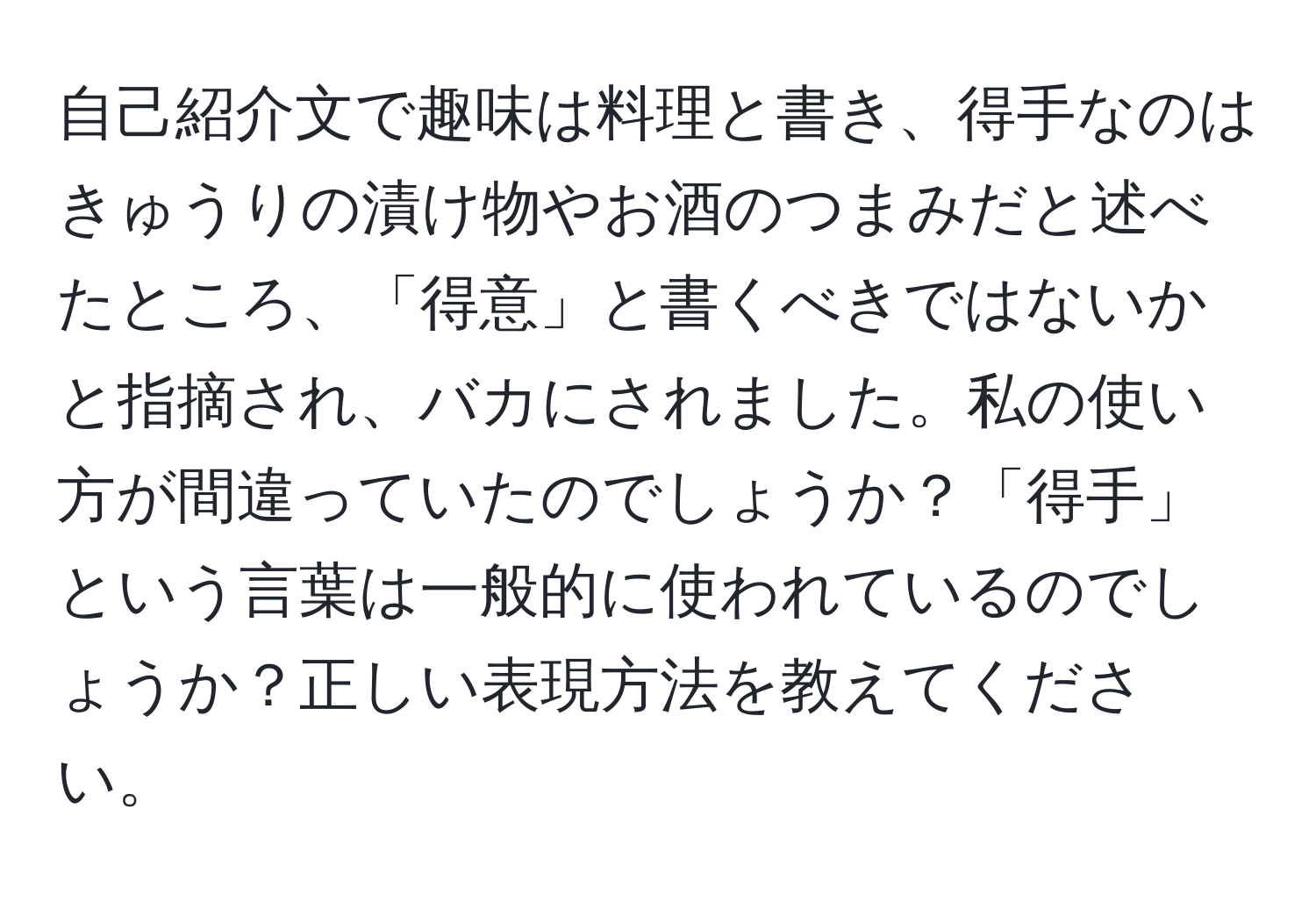 自己紹介文で趣味は料理と書き、得手なのはきゅうりの漬け物やお酒のつまみだと述べたところ、「得意」と書くべきではないかと指摘され、バカにされました。私の使い方が間違っていたのでしょうか？「得手」という言葉は一般的に使われているのでしょうか？正しい表現方法を教えてください。