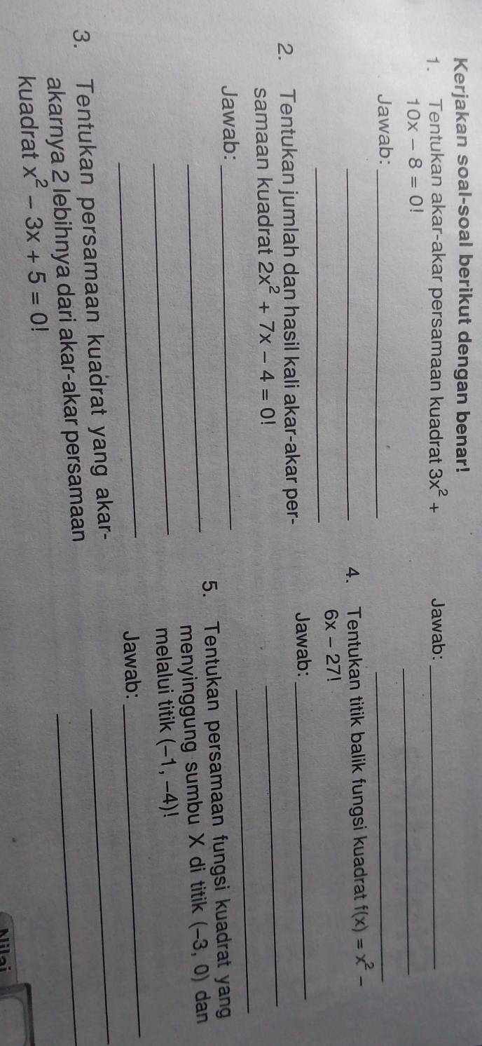 Kerjakan soal-soal berikut dengan benar! 
1. Tentukan akar-akar persamaan kuadrat 3x^2+ Jawab:_
10x-8=0!
_ 
Jawab:_ 
_ 
_4. Tentukan titik balik fungsi kuadrat f(x)=x^2-
_
6x-27!
Jawab: 
_ 
2. Tentukan jumlah dan hasil kali akar-akar per- 
_ 
_ 
samaan kuadrat 2x^2+7x-4=0!
Jawab:_ 
5. Tentukan persamaan fungsi kuadrat yan 
_menyinggung sumbu X di titik (-3,0) dan 
_melalui titik (-1,-4)!
_ 
Jawab: 
_ 
3. Tentukan persamaan kuadrat yang akar- 
_ 
akarnya 2 lebihnya dari akar-akar persamaan_ 
kuadrat x^2-3x+5=0
Milai