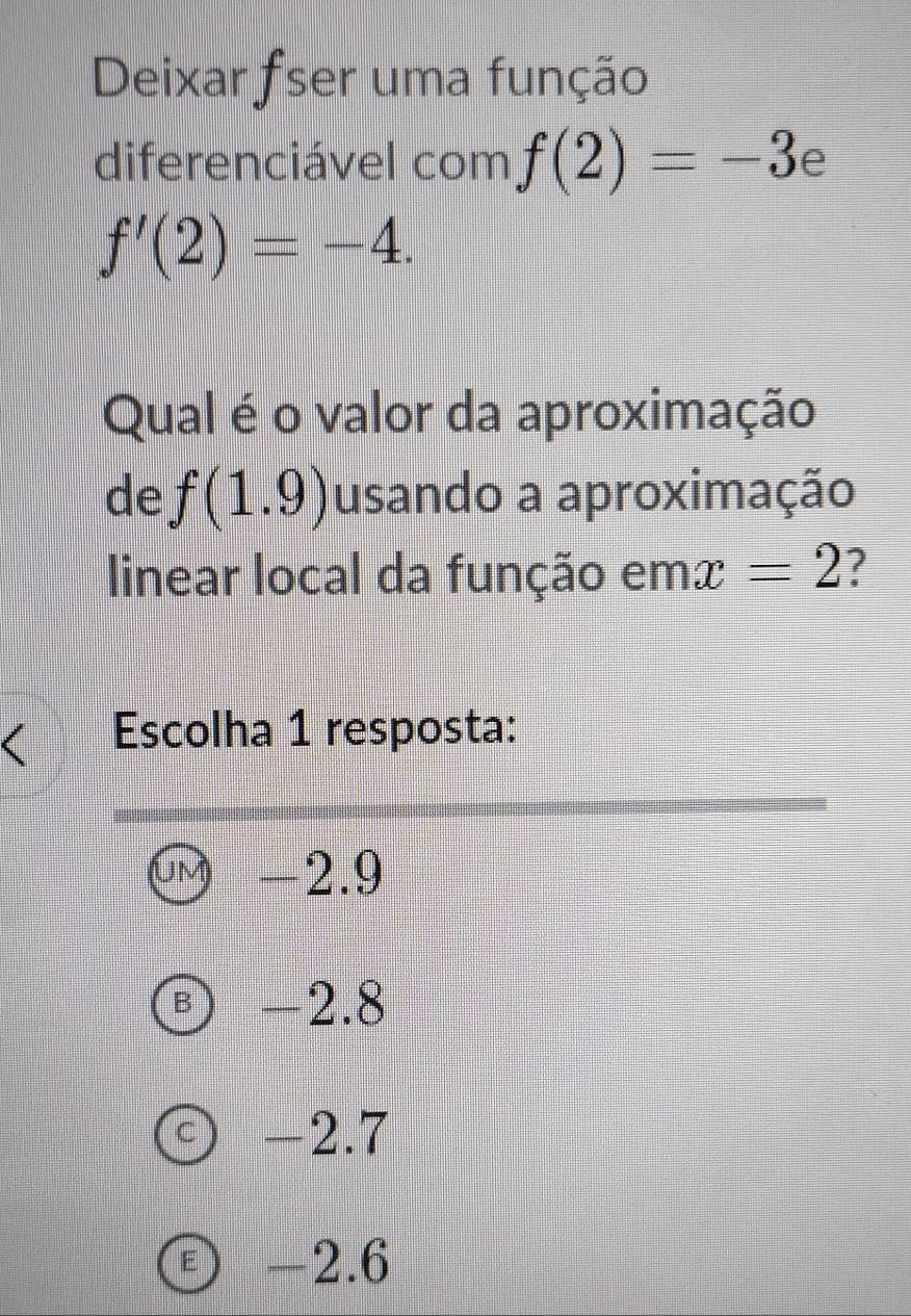 Deixar fser uma função
diferenciável com f(2)=-3
f'(2)=-4. 
Qual é o valor da aproximação
de f(1.9) usando a aproximação
linear local da função em x=2 7
Escolha 1 resposta:
-2.9
B) -2.8
C ) -2.7
Ⓔ -2.6