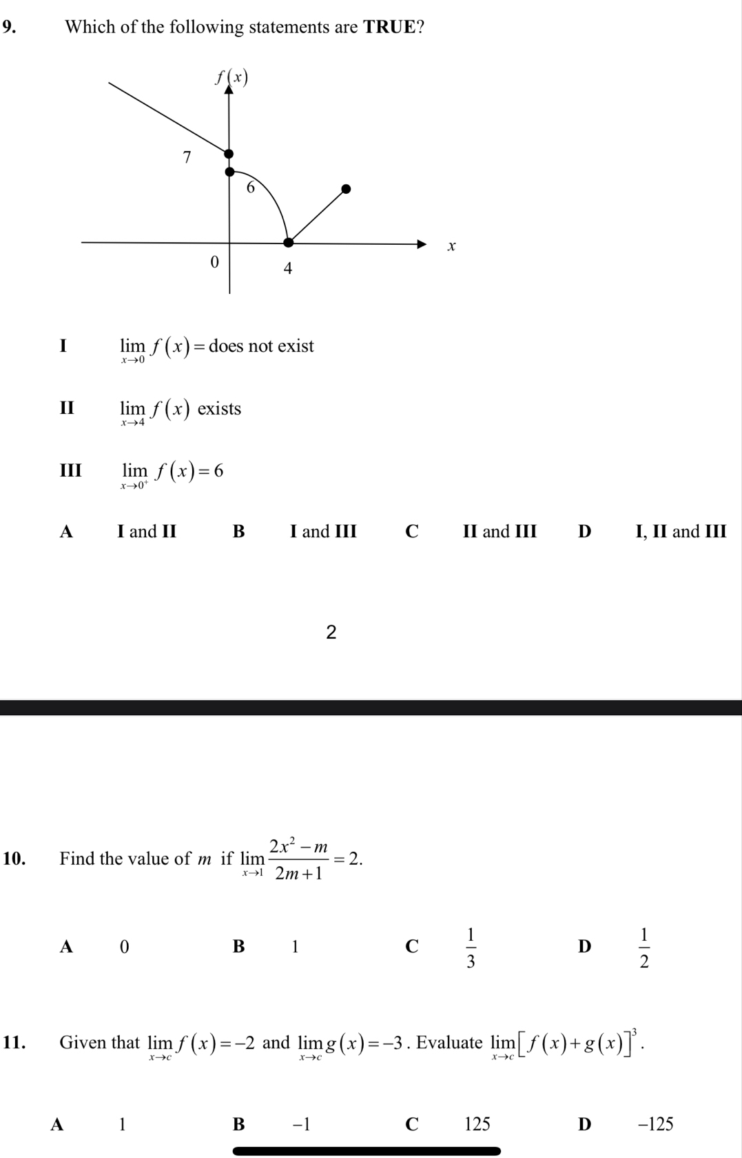 Which of the following statements are TRUE?
I limlimits _xto 0f(x)=doe es not exist 
II limlimits _xto 4f(x) exists
III limlimits _xto 0^+f(x)=6
A £I and II B I and III C II and III D I, II and III
2
10. Find the value of m if limlimits _xto 1 (2x^2-m)/2m+1 =2.
A 0
B 1
C  1/3 
D  1/2 
11. Given that limlimits _xto cf(x)=-2 and limlimits _xto cg(x)=-3. Evaluate limlimits _xto c[f(x)+g(x)]^3.
A 1 125 D -125
B -1 C