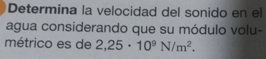 Determina la velocidad del sonido en el 
agua considerando que su módulo volu- 
métrico es de 2,25· 10^9N/m^2.