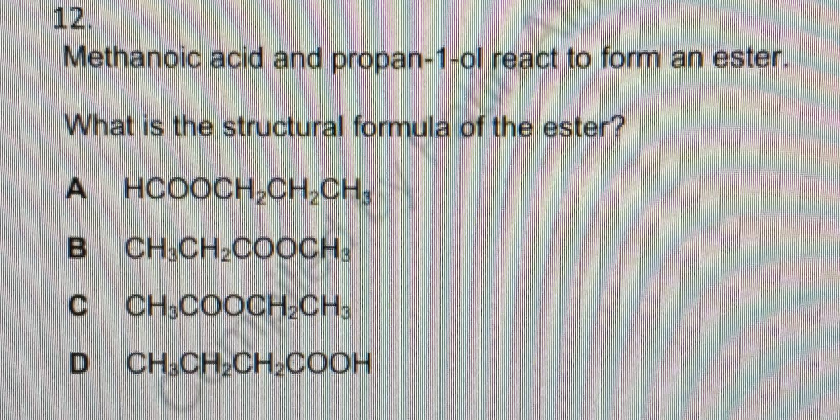 Methanoic acid and propan-1-ol react to form an ester.
What is the structural formula of the ester?
A HCOOCH_2CH_2CH_3
B CH_3CH_2COOCH_3
C CH_3COOCH_2CH_3
D CH_3CH_2CH_2COOH