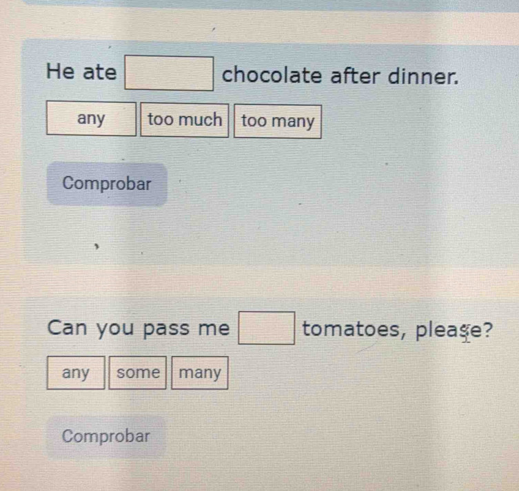 He ate □ chocolate after dinner. 
any too much too many 
Comprobar 
Can you pass me □ tomatoes, pleaşe? 
any some many 
Comprobar