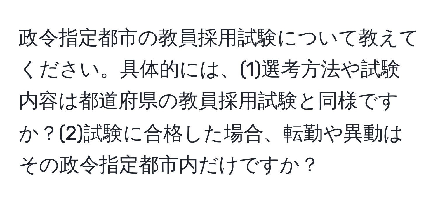 政令指定都市の教員採用試験について教えてください。具体的には、(1)選考方法や試験内容は都道府県の教員採用試験と同様ですか？(2)試験に合格した場合、転勤や異動はその政令指定都市内だけですか？