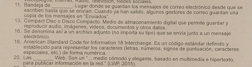 deojuegos, intemet, Radio, Televisión, Redes sociales. 
11. Bandeja de_ . Lugar donde se guardan los mensajes de correo electrónico desde que se 
escriben hasta que se envían. Cuando ya han salido, algunos gestores de correo guardan una 
copia de los mensajes en “Enviados”. 
13. Compact Disc o Disco Compacto. Medio de almacenamiento digital que permite guardar y 
reproducir audio, imágenes, videos, documentos y otros datos. 
16. Se denomina así a un archivo adjunto (no importa su tipo) que se envía junto a un mensaje 
electrónico. 
18. American Standard Code for Information 18 Interchange. Es un código estándar definido y 
establecido para representar los caracteres (letras, números, signos de puntuación, caracteres 
especiales, etc.) de forma numérica. 
20. Las_ Web. Son un "... medio cómodo y elegante, basado en multimedia e hipertexto, 
para publicar información en la red." (LWP, 2015).