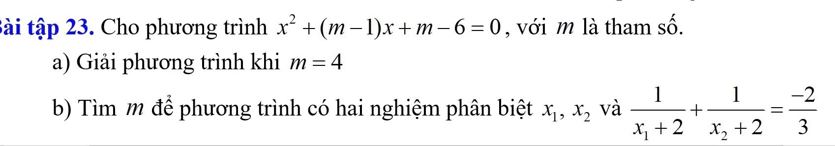 Bài tập 23. Cho phương trình x^2+(m-1)x+m-6=0 , với m là tham số. 
a) Giải phương trình khi m=4
b) Tìm m để phương trình có hai nghiệm phân biệt x_1, x_2 và frac 1x_1+2+frac 1x_2+2= (-2)/3 