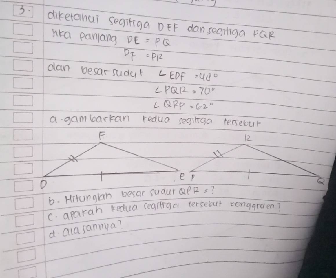 diketanai segiriga DEF dan segiiga PQR
nka panlang DE=PQ
DF=PR
dan besar sudar ∠ EDF=48°
∠ PQR=70°
∠ QRP=62°
a gambarkan redua seginga rersebour 
b. Hitungian besar sudur QPR= ? 
C. apakah kedua segiliga terselour rengaraen? 
d. alasannya?