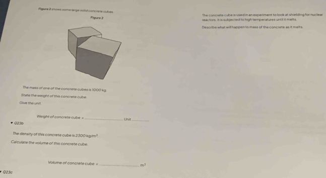 Figure 2 shows some large soiid concrete cubes 
The concrete cube is used in an experiment to look at shielding for nuclear 
Figu2 
reactors. It is subjected to high temperatures until it melts. 
Describe what will happen to mass of the concrete as it melts. 
The mass of one of the concrete cubes is 1000 kg. 
State the weight of this concrete cube. 
Give the unit. 
Weight of concrete cube = _Unit_ 
Q23b 
The density of this concrete cube is 2300kg/m^3. 
Calculate the volume of this concrete cube.
Volume of concrete cube =_  m^3
Q23c