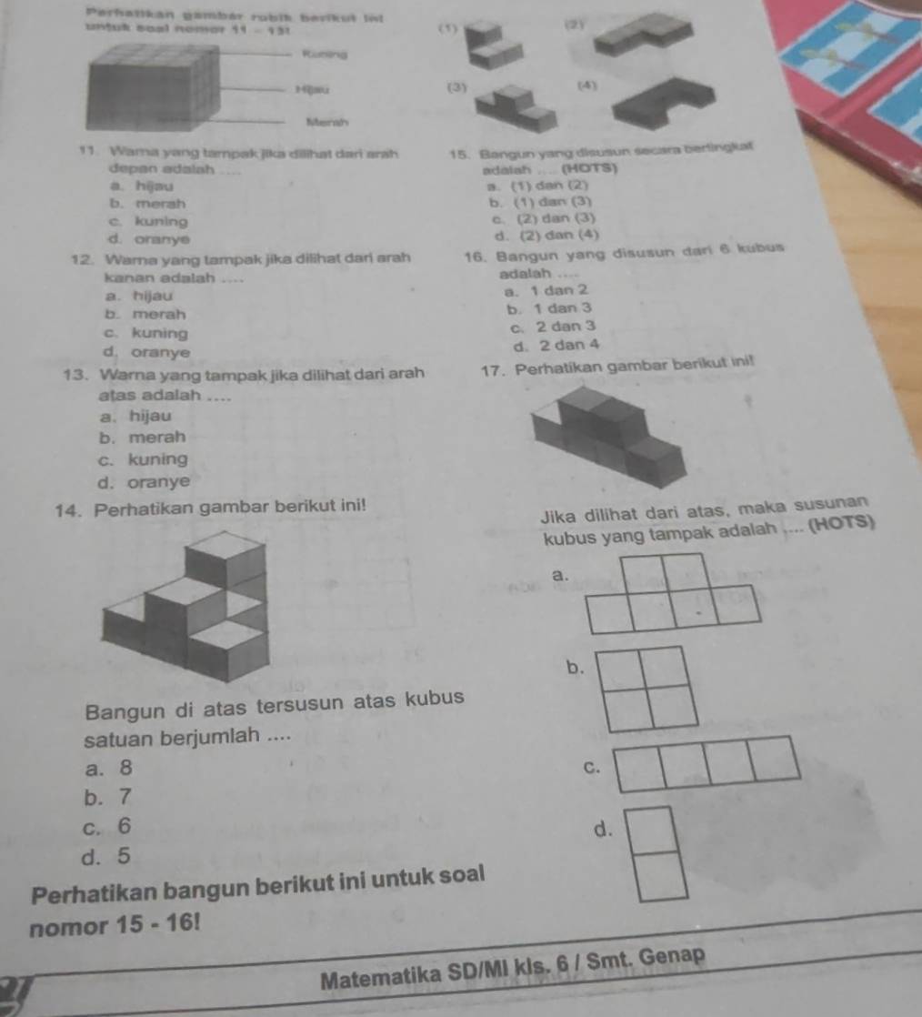 Perhatikan gambár rubit bevikut Iv
untut soal nomar 11 - 131 (1) (2)
_Rusböng
_1au (3) (4)
_Merah
11. Wama yang tampak jika dilihat dari arah 15. Bangun yang disusun secara berlingkat
depan adalah adalah ... (HOTS)
a. hijau a. (1) dan (2)
b. merah b. (1) dan (3)
c. kuning c. (2) dan (3)
d. oranye d. (2) dan (4)
12. Warna yang tampak jika dilihat dari arah 16. Bangun yang disusun dari 6 kubus
kanan adalah .... adalah ....
a. hijau a. 1 dan 2
b. merah b. 1 dan 3
c. kuning c. 2 dan 3
d. oranye d. 2 dan 4
13. Warna yang tampak jika dilihat dari arah 17. Perhatikan gambar berikut ini!
atas adalah ....
a. hijau
b. merah
c. kuning
d. oranye
14. Perhatikan gambar berikut ini!
Jika dilihat dari atas, maka susunan
kubus yang tampak adalah .... (HOTS)
a.
b.
Bangun di atas tersusun atas kubus
satuan berjumlah ....
a. 8 C.
b. 7
c. 6
d.
d. 5
Perhatikan bangun berikut ini untuk soal
nomor 15 -16 
Matematika SD/MI kls. 6 / Smt. Genap