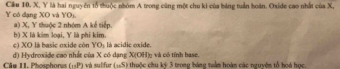 X, Y là hai nguyên tổ thuộc nhóm A trong cùng một chu kì của bảng tuần hoàn. Oxide cao nhất của X,
Y có dạng XO và YO_3.
a) X, Y thuộc 2 nhóm A kế tiếp.
b) X là kim loại, Y là phi kim.
c) XO là basic oxide còn YO_3 là acidic oxide.
d) Hydroxide cao nhất của X có dạng X(OH)_2 và có tính base.
Câu 11. Phosphorus (_15P) và sulfur (16S) thuộc chu kỳ 3 trong bảng tuần hoàn các nguyên tố hoá học.