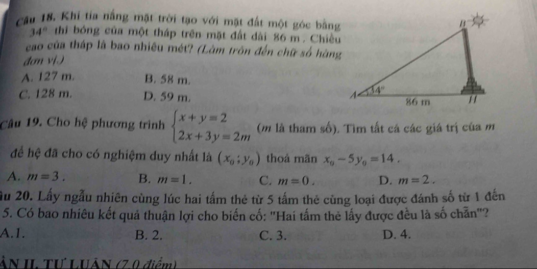 Khi tia nắng mặt trời tạo với mặt đất một góc bằng
34° thi bóng của một tháp trên mặt đất dài 86 m . Chiều
cao của tháp là bao nhiều mét? (Làm tròn đến chữ số hàng
đơn v[.)
A. 127 m. B. 58 m.
C. 128 m. D. 59 m. 
Câu 19. Cho hệ phương trình beginarrayl x+y=2 2x+3y=2mendarray. (m là tham số), Tìm tất cá các giá trị của m
để hệ đã cho có nghiệm duy nhất là (x_0;y_0) thoả mãn x_0-5y_0=14.
A. m=3. B. m=1. C. m=0. D. m=2.
Ấu 20. Lấy ngẫu nhiên cùng lúc hai tấm thẻ từ 5 tấm thẻ cùng loại được đánh số từ 1 đến
5. Có bao nhiêu kết quả thuận lợi cho biến cố: 'Hai tấm thẻ lấy được đều là số chẵn'?
A.1. B. 2. C. 3. D. 4.
ÂN II. TƯ LUÂN (7.0 điểm)