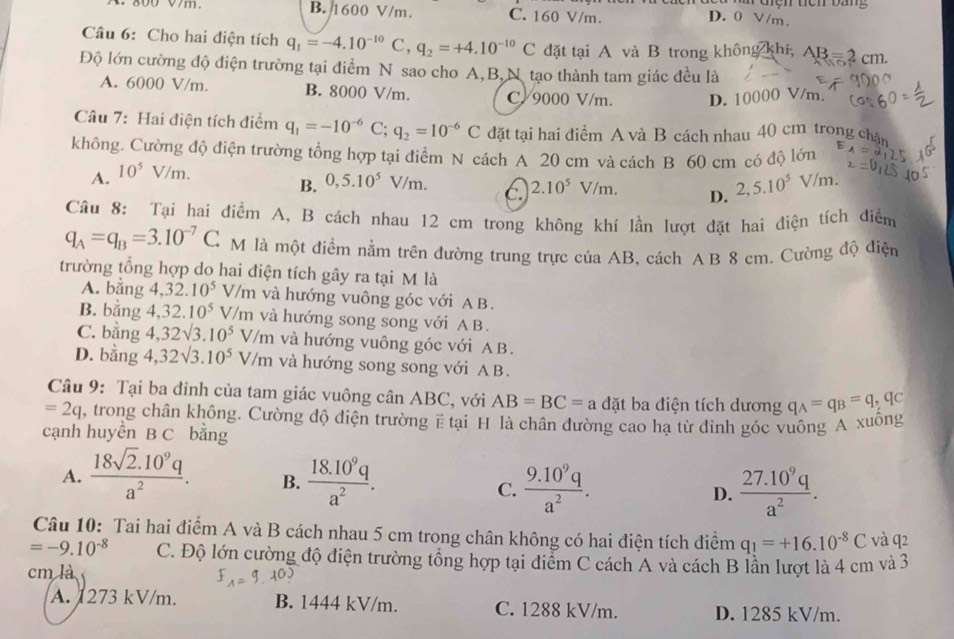 800 V7m B. 1600 V/m. C. 160 V/m.
D. 0 V/m.
Câu 6: Cho hai điện tích q_1=-4.10^(-10)C,q_2=+4.10^(-10)C đặt tại A và B trong không khí, AB=2cm
Độ lớn cường độ điện trường tại điểm N sao cho A,B,N tạo thành tam giác đều là
A. 6000 V/m. B. 8000 V/m. C/ 9000 V/m. D. 10000 V/m.
Câu 7: Hai điện tích điểm q_1=-10^(-6)C;q_2=10^(-6)C đặt tại hai điểm A và B cách nhau 40 cm trong cha
không. Cường độ điện trường tổng hợp tại điểm N cách A 20 cm và cách B 60 cm có độ lớn
A. 10^5V/m.
B. 0,5.10^5V/m. 2,5.10^5V/m.
C. 2.10^5V/m.
D.
Câu 8: Tại hai điểm A, B cách nhau 12 cm trong không khí lần lượt đặt hai điện tích điểm
q_A=q_B=3.10^(-7)C M là một điểm nằm trên đường trung trực của AB, cách A B 8 cm. Cường độ điện
trường tổng hợp do hai điện tích gây ra tại M là
A. bằng 4,32.10^5 V/m và hướng vuông góc với A B.
B. bằng 4,32.10^5 V/m và hướng song song với A B.
C. bằng 4,32sqrt(3).10^5V/m và hướng vuông góc với AB.
D. bằng 4,32sqrt(3).10^5V/m và hướng song song với AB.
Câu 9: Tại ba đỉnh của tam giác vuông cân ABC, với AB=BC=a đặt ba điện tích dương q_A=q_B=q_,q_C
=2q , trong chân không. Cường độ điện trường ẽ tại H là chân đường cao hạ từ đinh góc vuông A xuông
cạnh huyền B C bằng
A.  (18sqrt(2).10^9q)/a^2 . B.  (18.10^9q)/a^2 .  (9.10^9q)/a^2 . D.  (27.10^9q)/a^2 .
C.
Câu 10: Tai hai điểm A và B cách nhau 5 cm trong chân không có hai điện tích điểm q_1=+16.10^(-8)C và q2
=-9.10^(-8) C. Độ lớn cường độ điện trường tổng hợp tại điểm C cách A và cách B lần lượt là 4 cm và 3
cm là
A. 1273 kV/m. B. 1444 kV/m. C. 1288 kV/m. D. 1285 kV/m.