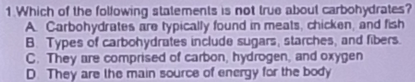 Which of the following statements is not true about carbohydrates?
A. Carbohydrates are typically found in meats, chicken, and fish
B. Types of carbohydrates include sugars, starches, and fibers.
C. They are comprised of carbon, hydrogen, and oxygen
D. They are the main source of energy for the body