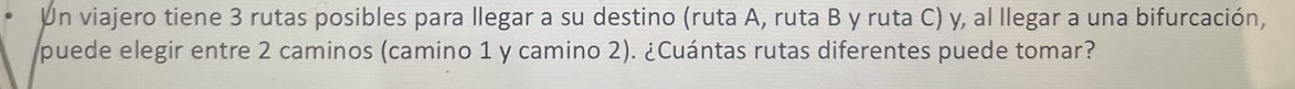 Un viajero tiene 3 rutas posibles para llegar a su destino (ruta A, ruta B y ruta C) y, al llegar a una bifurcación, 
puede elegir entre 2 caminos (camino 1 y camino 2). ¿Cuántas rutas diferentes puede tomar?