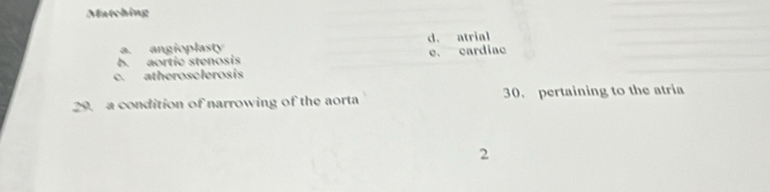 Matching
a. angioplasty d. atrial
b. aortic stenosis e. cardiac
c. atherosclerosis
29. a condition of narrowing of the aorta 30. pertaining to the atria
2