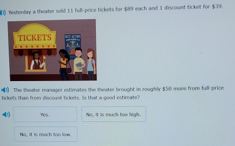 ) Yesterday a theater sold 11 full-price tickets for $89 each and 1 discount ticket for $39.
The theater manager estimates the theater brought in roughly $50 more from full-price
tickets than from discount tickets. Is that a good estimate?
Yes. No, it is much too high.
No, it is much too low.