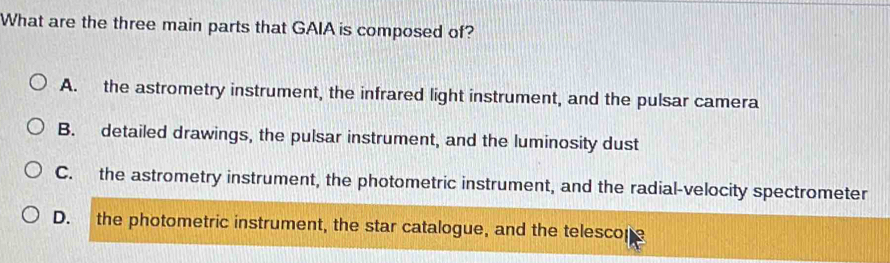 What are the three main parts that GAIA is composed of?
A. the astrometry instrument, the infrared light instrument, and the pulsar camera
B. detailed drawings, the pulsar instrument, and the luminosity dust
C. the astrometry instrument, the photometric instrument, and the radial-velocity spectrometer
D. the photometric instrument, the star catalogue, and the telescope