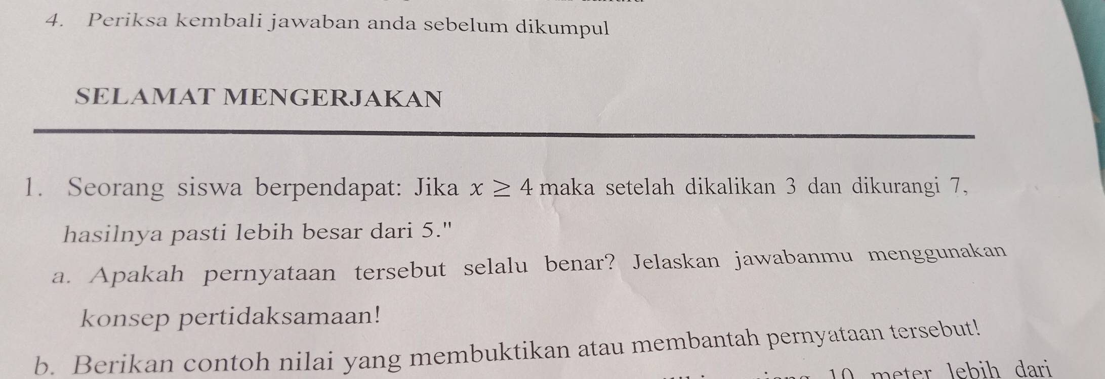 Periksa kembali jawaban anda sebelum dikumpul 
SELAMAT MENGERJAKAN 
1. Seorang siswa berpendapat: Jika x≥ 4maka setelah dikalikan 3 dan dikurangi 7, 
hasilnya pasti lebih besar dari 5." 
a. Apakah pernyataan tersebut selalu benar? Jelaskan jawabanmu menggunakan 
konsep pertidaksamaan! 
b. Berikan contoh nilai yang membuktikan atau membantah pernyataan tersebut!
10 meter lebih dari