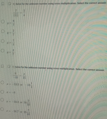 Solve for the unknown number using cross multiplication. Select the correct answer.
frac 7( 3/5 )= 2/9 
g= 6/7 
g= 2/7 
g= 7/3 
g= 3/7 
9) Solve for the unknown number using cross multiplication. Select the correct answer.
 9/-10 = x/15 
x=-13.5or-13 1/2 
x=-6
x=-14.3 or 14 3/10 
x=-16.7 or 16 7/10 