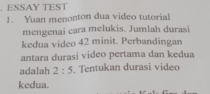 ESSAY TEST 
1. Yuan menonton dua video tutorial 
mengenai cara melukis. Jumlah durasi 
kedua video 42 minit. Perbandingan 
antara durasi video pertama dan kedua 
adalah 2:5. Tentukan durasi video 
kedua.