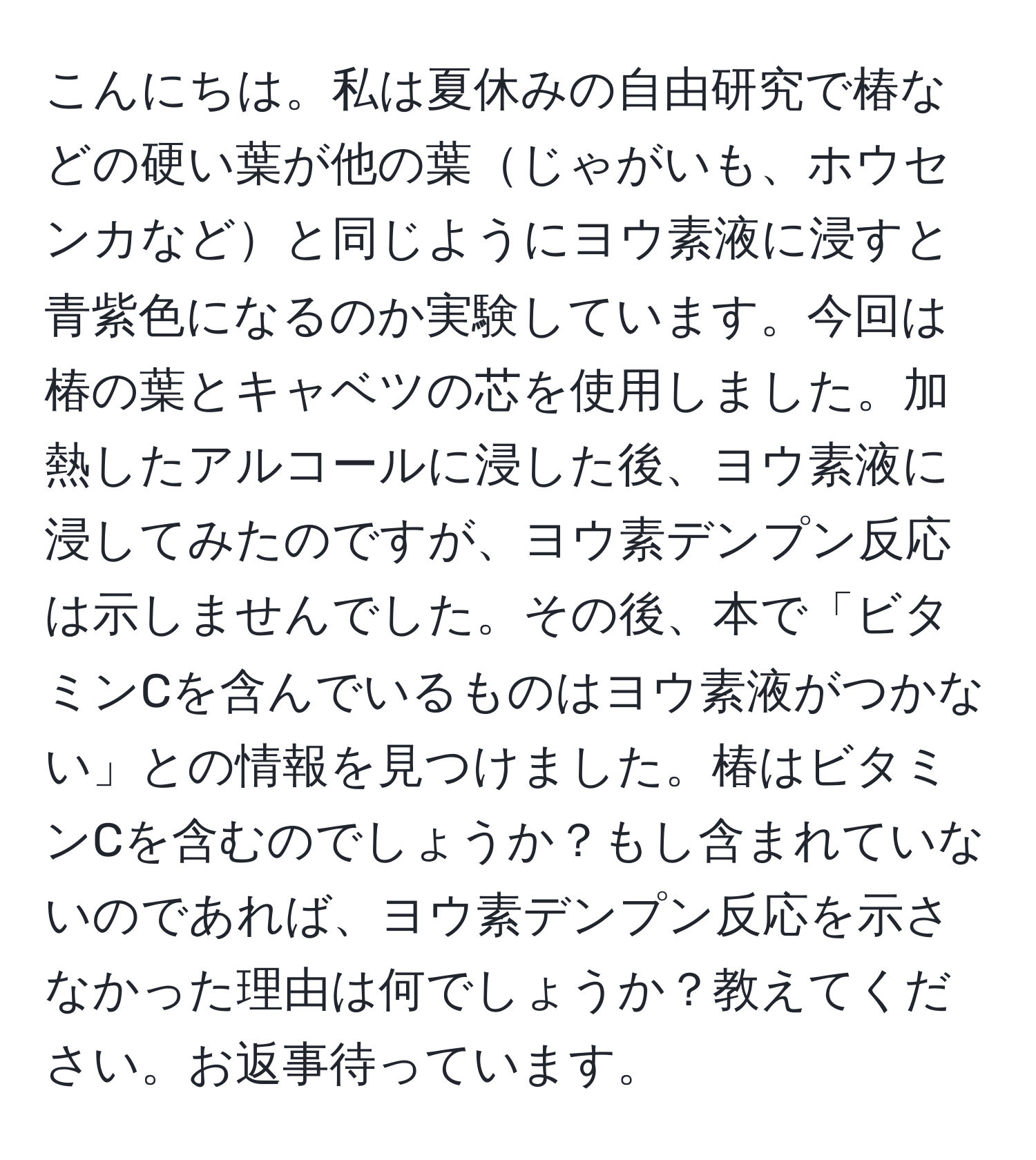 こんにちは。私は夏休みの自由研究で椿などの硬い葉が他の葉じゃがいも、ホウセンカなどと同じようにヨウ素液に浸すと青紫色になるのか実験しています。今回は椿の葉とキャベツの芯を使用しました。加熱したアルコールに浸した後、ヨウ素液に浸してみたのですが、ヨウ素デンプン反応は示しませんでした。その後、本で「ビタミンCを含んでいるものはヨウ素液がつかない」との情報を見つけました。椿はビタミンCを含むのでしょうか？もし含まれていないのであれば、ヨウ素デンプン反応を示さなかった理由は何でしょうか？教えてください。お返事待っています。