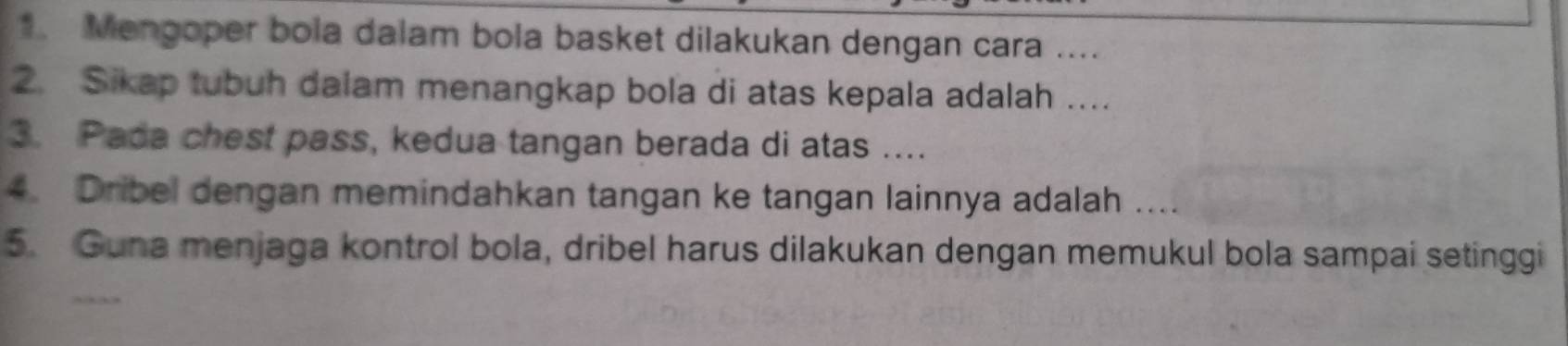 Mengoper bola dalam bola basket dilakukan dengan cara .... 
2. Sikap tubuh dalam menangkap bola di atas kepala adalah .... 
3. Pada chest pass, kedua tangan berada di atas .... 
4. Dribel dengan memindahkan tangan ke tangan lainnya adalah . 
5. Guna menjaga kontrol bola, dribel harus dilakukan dengan memukul bola sampai setinggi