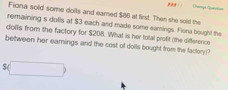 Change Question 
Fiona sold some dolls and earned $86 at first. Then she sold the 
remaining s dolls at $3 each and made some earnings. Fiona bought the 
dolls from the factory for $208. What is her total profit (the difference 
between her earnings and the cost of dolls bought from the factory)?
$(□ )