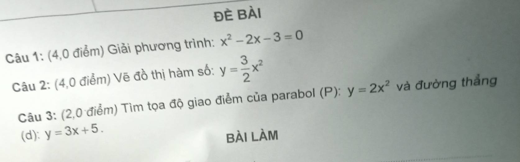 đè Bài 
Câu 1: (4,0 điểm) Giải phương trình: x^2-2x-3=0
Câu 2: (4,0 điểm) Vẽ đồ thị hàm số: y= 3/2 x^2
Câu 3: (2,0 điểm) Tìm tọa độ giao điểm của parabol (P): y=2x^2 và đường thẳng 
(d): y=3x+5. 
bài làm