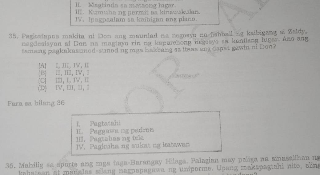 II. Magtinda sa mataong lugar.
III, Kumuha ng permit sa kinauukulan.
IV. Ipagpaalam sa kaibigan ang plano.
35. Pagkatapos makita ni Don ang maunlad na negosyo na fishball ng kaibigang si Zaldy,
nagdesisyon si Don na magtayo rin ng kaparehong negosyo sa kanilang lugar. Ano ang
tamang pagkakasuned-sunod ng mga hakbang sa itaas ang dapat gawin ni Don?
(A) I, ⅢI, IV, Ⅱ
(B) II, III, IV, I
(C) III, I, IV, I
(D) IV, III, II, I
Para sa bilang 36
I. Pagtatahi
II. Paggawa ng padron
III. Pagtabas ng tela
IV. Pagkuha ng sukat ng katawan
36. Mahilig sa sports ang mga taga-Barangay Hilaga, Palagian may paliga na sinasalihan ng
kahataan at madalas silang nagpapagawa ng uniporme. Upang makapagtahi nito, aling