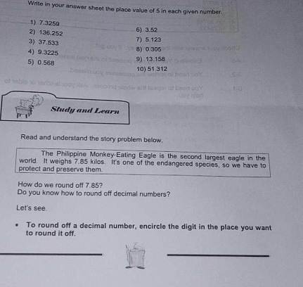 Write in your answer sheet the place value of 5 in each given number. 
1) 7.3259
2) 136.252
6) 3.52
3) 37.533 7) 5.123
4) 9.3225 8) 0.305
5) 0.568
9) 13.158
10) 51 312
Study and Learn 
Read and understand the story problem below. 
The Philippine Monkey-Eating Eagle is the second largest eagle in the 
world. It weighs 7.85 kilos. It's one of the endangered species, so we have to 
protect and preserve them. 
How do we round off 7.85? 
Do you know how to round off decimal numbers? 
Let's see. 
To round off a decimal number, encircle the digit in the place you want 
to round it off.