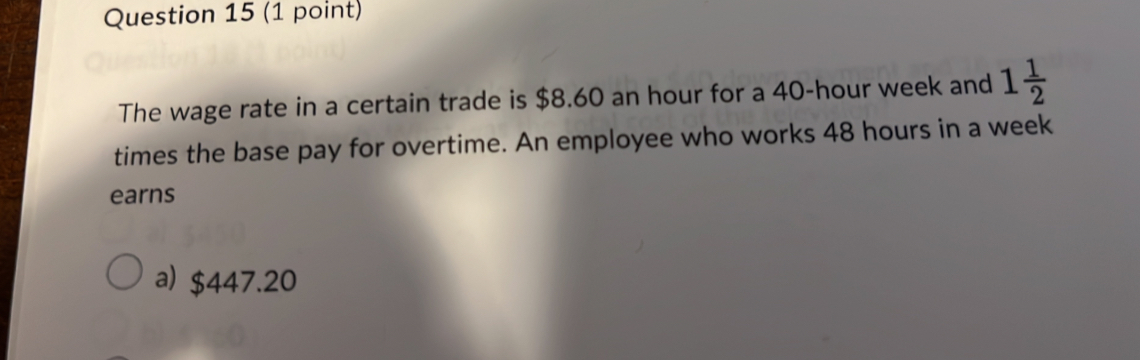 The wage rate in a certain trade is $8.60 an hour for a 40-hour week and 1 1/2 
times the base pay for overtime. An employee who works 48 hours in a week
earns
a) $447.20