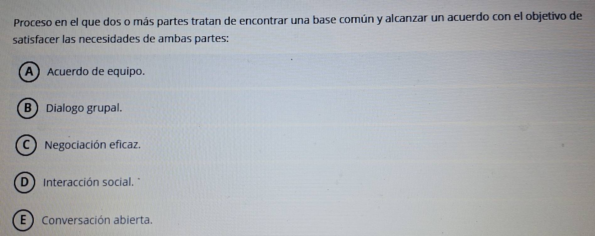 Proceso en el que dos o más partes tratan de encontrar una base común y alcanzar un acuerdo con el objetivo de
satisfacer las necesidades de ambas partes:
A) Acuerdo de equipo.
B Dialogo grupal.
C) Negociación eficaz.
D Interacción social. "
E) Conversación abierta.