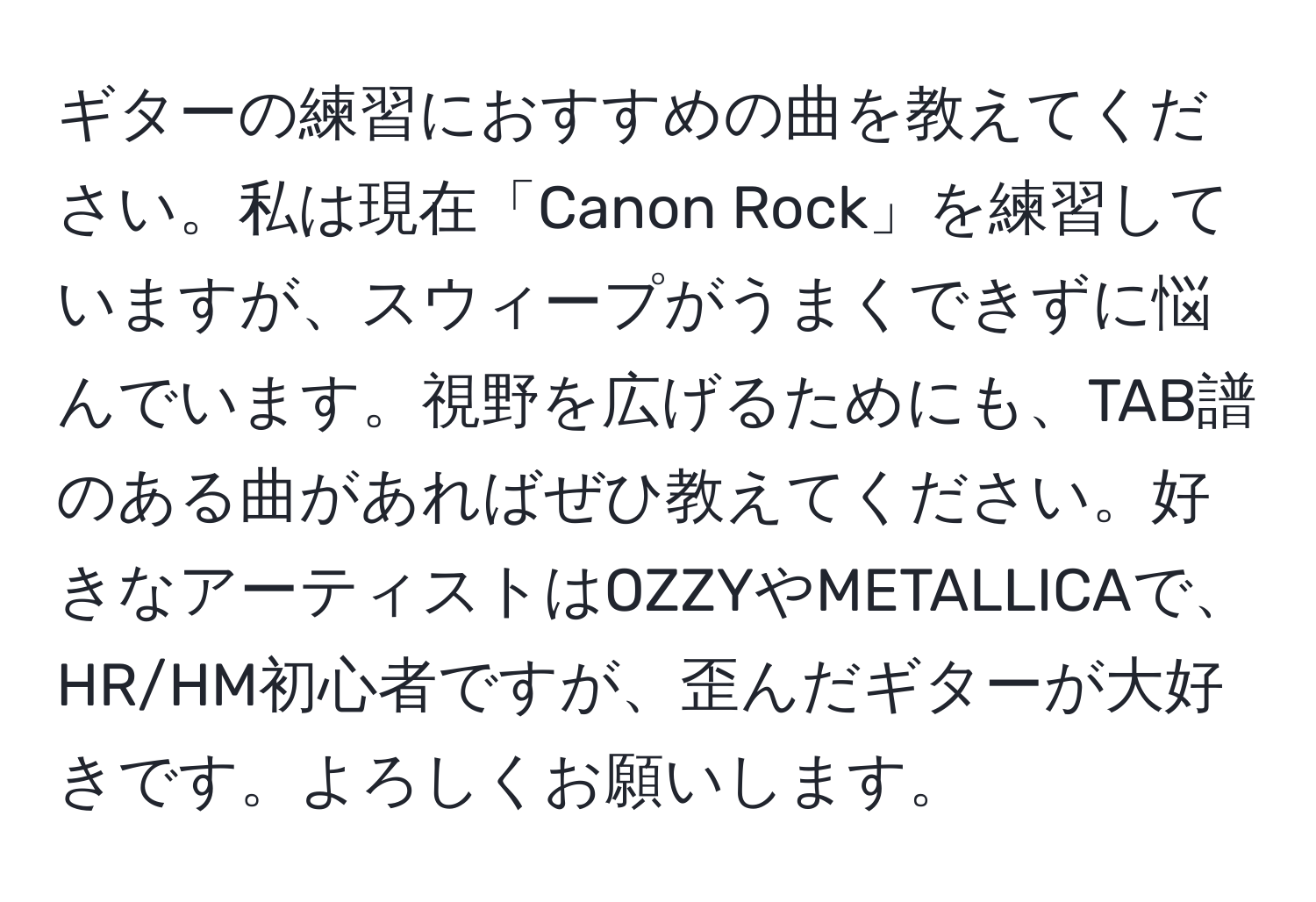 ギターの練習におすすめの曲を教えてください。私は現在「Canon Rock」を練習していますが、スウィープがうまくできずに悩んでいます。視野を広げるためにも、TAB譜のある曲があればぜひ教えてください。好きなアーティストはOZZYやMETALLICAで、HR/HM初心者ですが、歪んだギターが大好きです。よろしくお願いします。