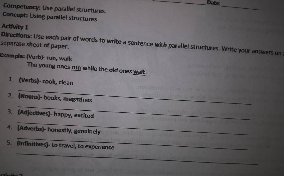 Date: 
Competency: Use parallel structures. 
_ 
Concept: Using parallel structures 
Activity 1 
separate sheet of paper. Directions: Use each pair of words to write a sentence with parallel structures. Write your answers on 
Example: (Verb)- run, wałk 
The young ones run while the old ones walk. 
1. (Verbs)- cook, clean 
_ 
_ 
2. (Nouns)- books, magazines 
3. (Adjectives)- happy, excited 
_ 
_ 
4. (Adverbs)- honestly, genuinely 
5. (Infinitives)- to travel, to experience 
_